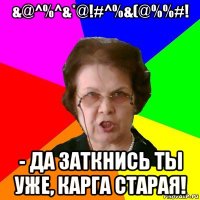 &@^%^&*@!#^%&(@%%#! - да заткнись ты уже, карга старая!