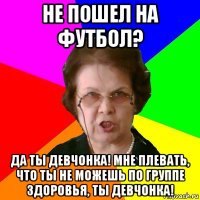 не пошел на футбол? да ты девчонка! мне плевать, что ты не можешь по группе здоровья, ты девчонка!