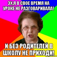 эх,я в свое время на уроке не разговаривала! и без родителей в школу не приходи!