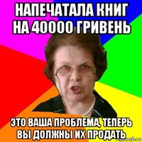 напечатала книг на 40000 гривень это ваша проблема, теперь вы должны их продать