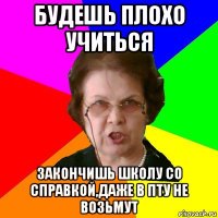 будешь плохо учиться закончишь школу со справкой,даже в пту не возьмут