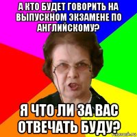 а кто будет говорить на выпускном экзамене по английскому? я что ли за вас отвечать буду?