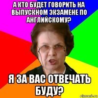 а кто будет говорить на выпускном экзамене по английскому? я за вас отвечать буду?