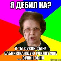 я дебил ка? а ты сукин сын! бабник!каждую училку уже ...... сукин сын!