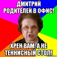 дмитрий родителей в офис! хрен вам. а не теннисный стол!