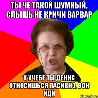 ты че такой шумный, слышь не кричи варвар к учебе ты денис относишься пасивно, вон иди