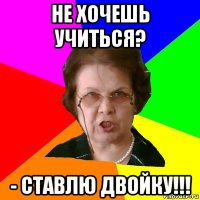 не хочешь учиться? - ставлю двойку!!!