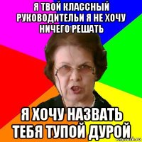 я твой классный руководительи я не хочу ничего решать я хочу назвать тебя тупой дурой