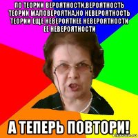 по теории вероятности,вероятность теории маловероятна,но невероятность теории еще невероятнее невероятности ее невероятности а теперь повтори!