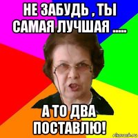 не забудь , ты самая лучшая ..... а то два поставлю!