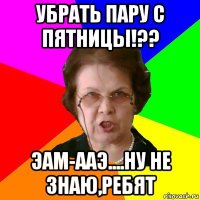 убрать пару с пятницы!?? эам-ааэ....ну не знаю,ребят