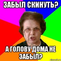 забыл скинуть? а голову дома не забыл?