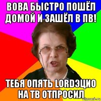 вова быстро пошёл домой и зашёл в пв! тебя опять lordэцио на тв отпросил