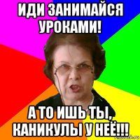 иди занимайся уроками! а то ишь ты, каникулы у неё!!!