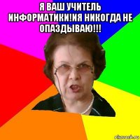 я ваш учитель информатики!ия никогда не опаздываю!!! 