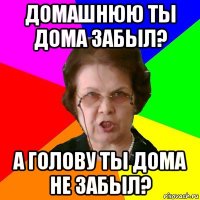 домашнюю ты дома забыл? а голову ты дома не забыл?