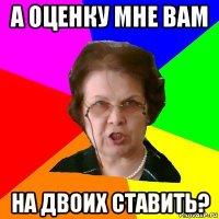 а оценку мне вам на двоих ставить?