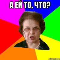 а ей то, что? 