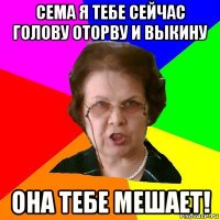 сема я тебе сейчас голову оторву и выкину она тебе мешает!