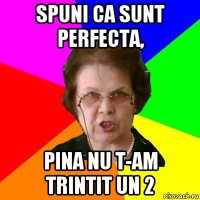 spuni ca sunt perfecta, pina nu t-am trintit un 2