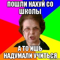 пошли нахуй со школы а то ишь надумали учиться