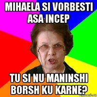 mihaela si vorbesti asa incep tu si nu maninshi borsh ku karne?