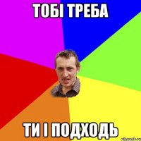 тобі треба ти і подходь