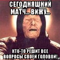 сегодняшний матч... вижу... кто-то решит все вопросы своей головой!