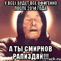 у всех будет все офигенно после 2014 года а ты смирнов рапиздяй!!!