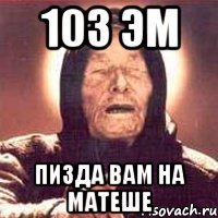 103 эм пизда вам на матеше