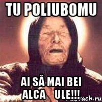 tu poliubomu ai să mai bei alcașule!!!