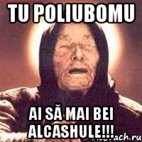 tu poliubomu ai să mai bei alcashule!!!