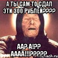 а ты сам то сдал эти 300 рублей??? аа? а!?? аааа!!!???