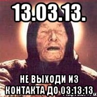 13.03.13. не выходи из контакта до 03:13:13