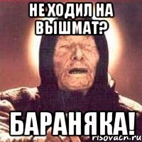 не ходил на вышмат? бараняка!