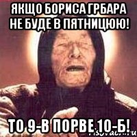 якщо бориса грбара не буде в пятницюю! то 9-в порве 10-б!