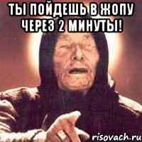 ты пойдешь в жопу через 2 минуты! 