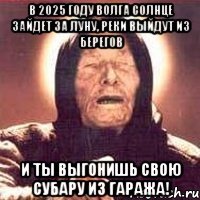 в 2025 году волга солнце зайдет за луну, реки выйдут из берегов и ты выгонишь свою субару из гаража!