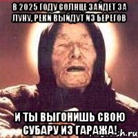 в 2025 году солнце зайдет за луну, реки выйдут из берегов и ты выгонишь свою субару из гаража!