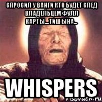 спросил у ванги кто будет след владельцем фулл карты....тишына... whispers