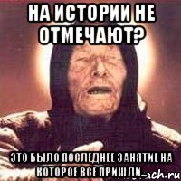 на истории не отмечают? это было последнее занятие на которое все пришли...