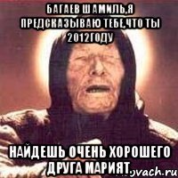 багаев шамиль,я предсказываю тебе,что ты 2012году найдешь очень хорошего друга марият.