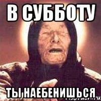 в субботу ты наебенишься