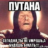 путана сегодня ты не умрешь,а будешь бухать!!!