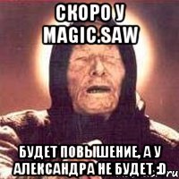 скоро у magic.saw будет повышение, а у александра не будет :d