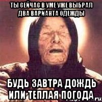 ты сейчас в уме уже выбрал два варианта одежды будь завтра дождь или теплая погода