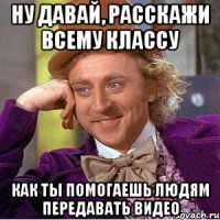 ну давай, расскажи всему классу как ты помогаешь людям передавать видео