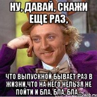 ну, давай, скажи еще раз, что выпускной бывает раз в жизни,что на него нельзя не пойти и бла, бла, бла...