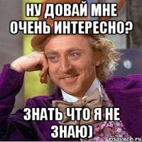 ну довай мне очень интересно? знать что я не знаю)