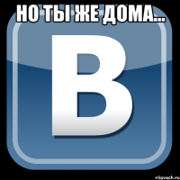 но ты же дома... 